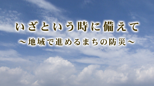 いざという時に備えて～地域で進めるまちの防災～